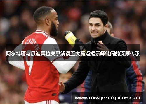 阿尔特塔与瓜迪奥拉关系解读五大亮点揭示师徒间的深厚传承